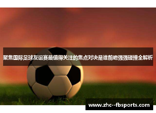 聚焦国际足球友谊赛最值得关注的焦点对决是谁前瞻强强碰撞全解析